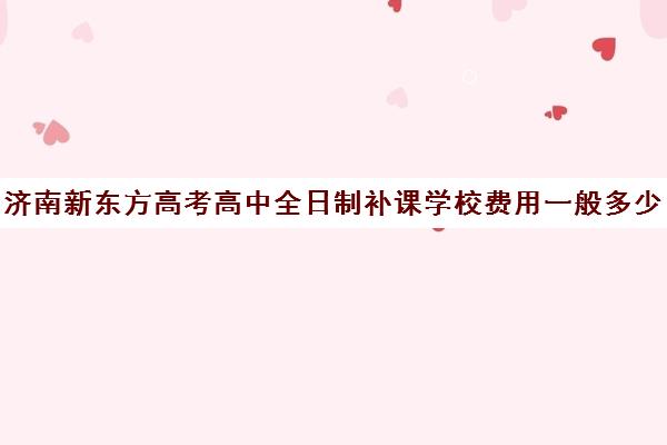 济南新东方高考高中全日制补课学校费用一般多少钱(济南新东方高三冲刺班收费价格表)