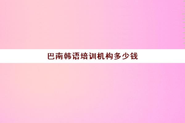 巴南韩语培训机构多少钱(韩语培训班收费标准)