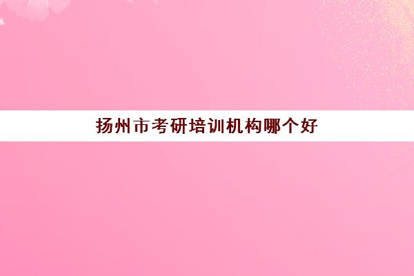 扬州市考研培训机构哪个好(江苏考研机构实力排名最新)