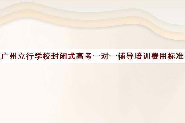 广州立行学校封闭式高考一对一辅导培训费用标准价格表(封闭式高考数学辅导机构)