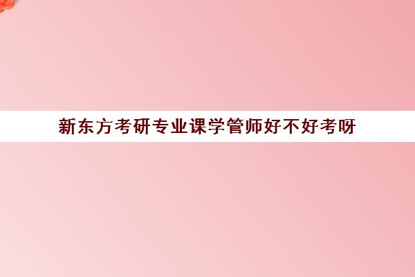 新东方考研专业课学管师好不好考呀(新东方考研咋样)