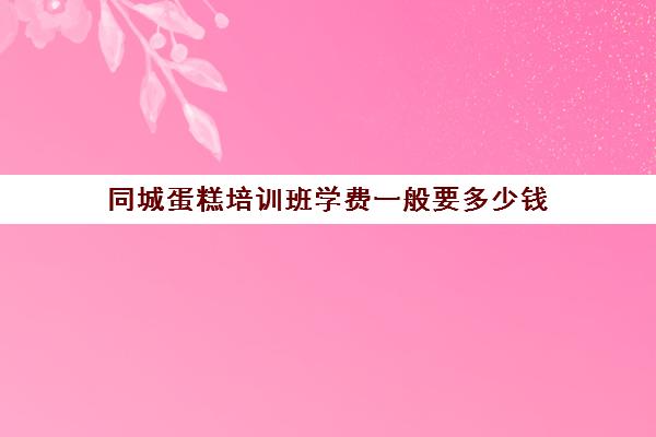 同城蛋糕培训班学费一般要多少钱(糕点培训学校学费多少)