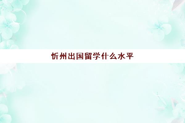 忻州出国留学什么水平(最容易出国留学的大学)