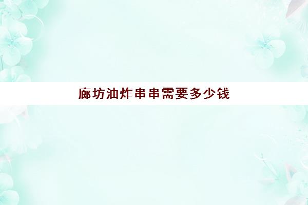 廊坊油炸串串需要多少钱(炸串学费多少钱)