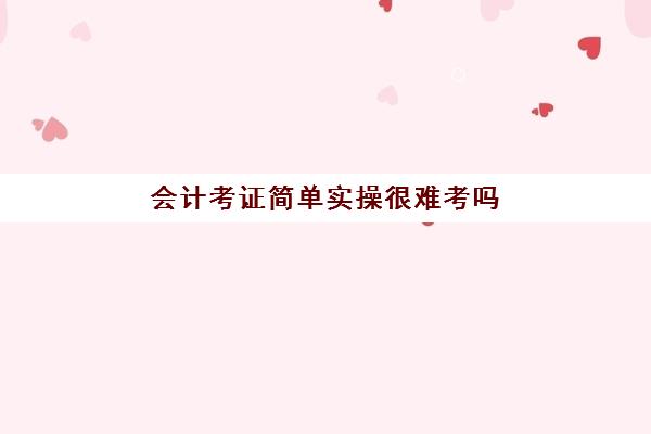 会计考证简单实操很难考吗(会计证容易考吗通过率)