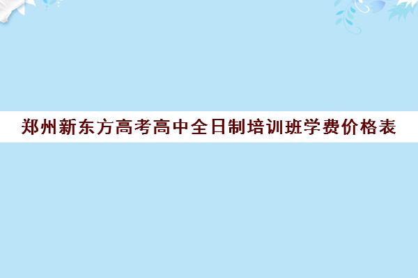 郑州新东方高考高中全日制培训班学费价格表(郑州高考辅导机构哪个好)