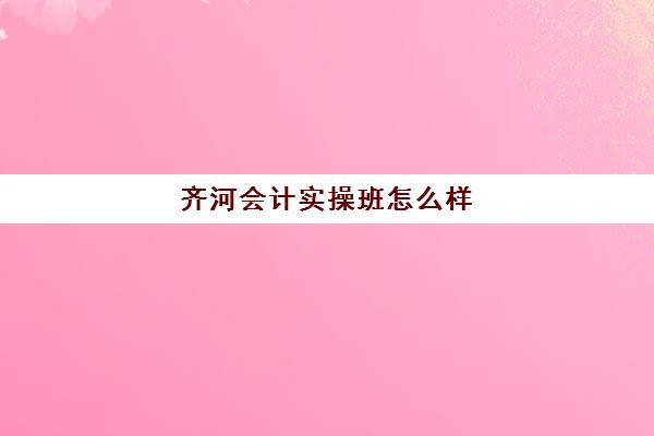 齐河会计实操班怎么样(齐河会计招聘最新消息)