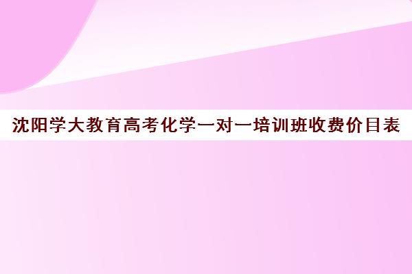 沈阳学大教育高考化学一对一培训班收费价目表(北京一对一辅导价格表)