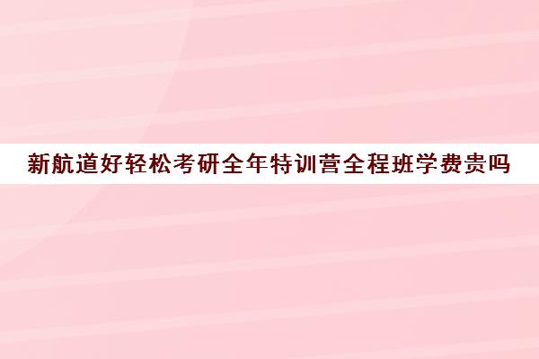 新航道好轻松考研全年特训营全程班学费贵吗（泉州新航道好轻松考研）