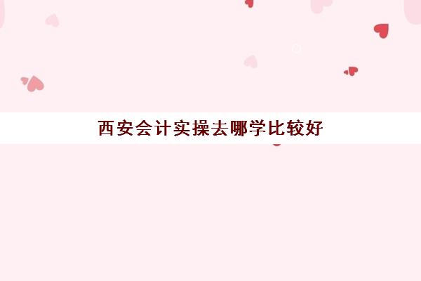 西安会计实操去哪学比较好(西安财经职业技术学校专业)