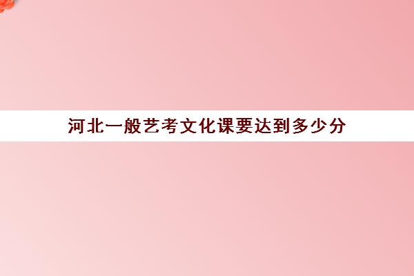 河北一般艺考文化课要达到多少分(河北艺考多少分能上本科2024)