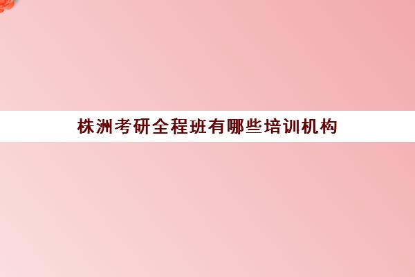 株洲考研全程班有哪些培训机构(湖南考研机构实力排名)