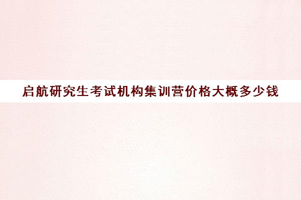 启航研究生考试机构集训营价格大概多少钱（考研复试培训班一般多少钱）