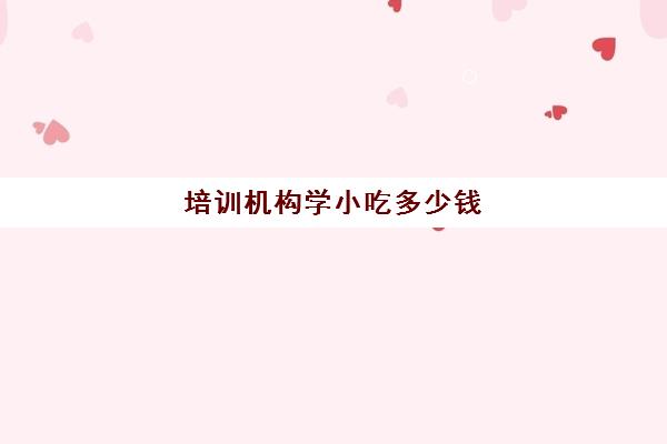 培训机构学小吃多少钱(哪里可以学做小吃学徒)