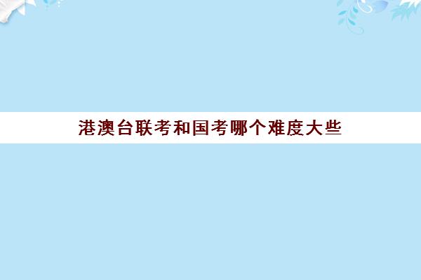 港澳台联考和国考哪个难度大些(港澳台联考有什么优势)