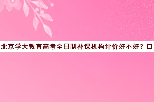 北京学大教育高考全日制补课机构评价好不好？口碑如何？（学大教育高三全日制价格）