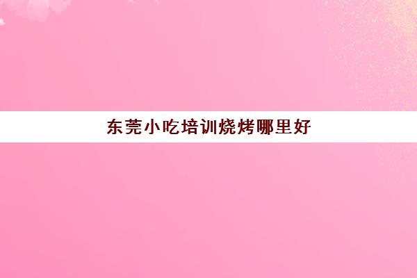 东莞小吃培训烧烤哪里好(东莞煌旗小吃培训官网)