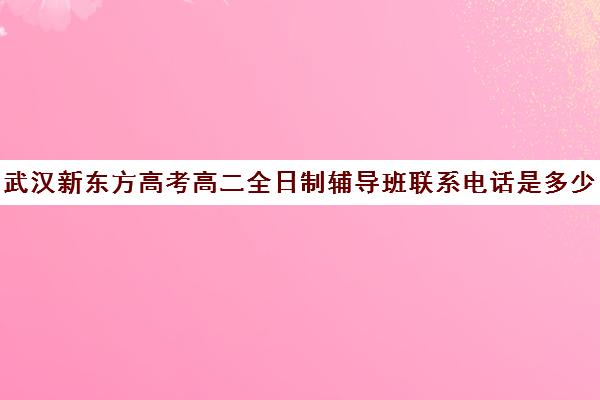 武汉新东方高考高二全日制辅导班联系电话是多少(新东方武汉校区电话)