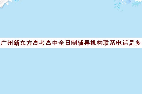 广州新东方高考高中全日制辅导机构联系电话是多少(广州高考冲刺班封闭式全日制)