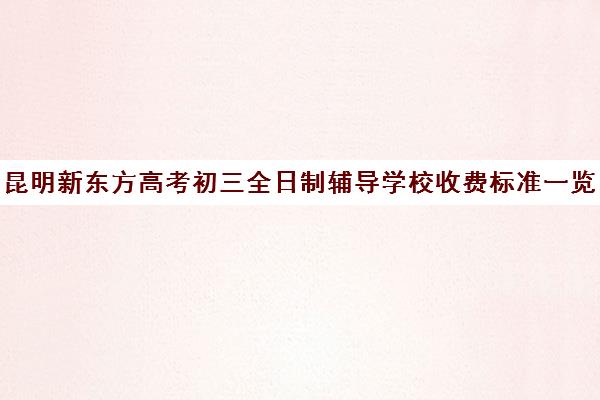 昆明新东方高考初三全日制辅导学校收费标准一览表(昆明高中培训机构哪家好)