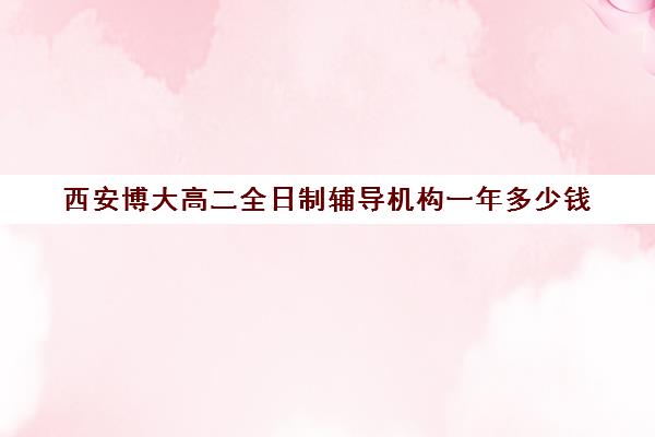 西安博大高二全日制辅导机构一年多少钱(西安高考补课最哪个学校好)