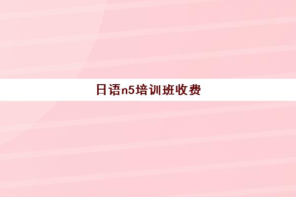 日语n5培训班收费(日语n5报名考试多少钱)