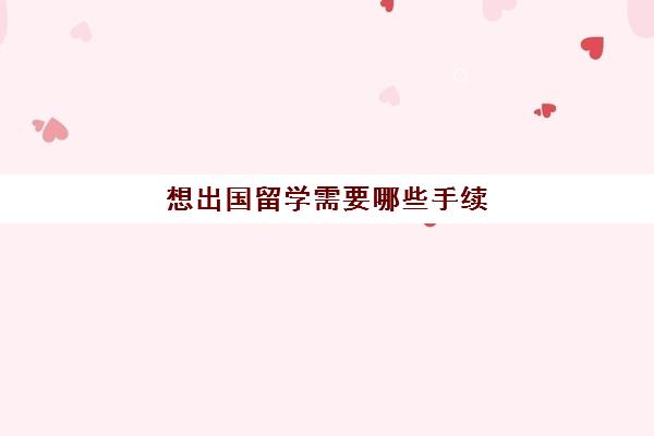 想出国留学需要哪些手续(留学申请条件需要什么)