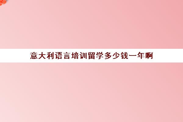 意大利语言培训留学多少钱一年啊(英国留学一年费用)