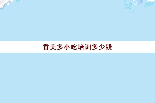 香美多小吃培训多少钱(小吃培训哪个比较靠谱)