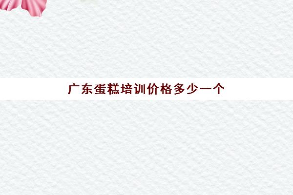 广东蛋糕培训价格多少一个(学糕点蛋糕烘焙学费多少)