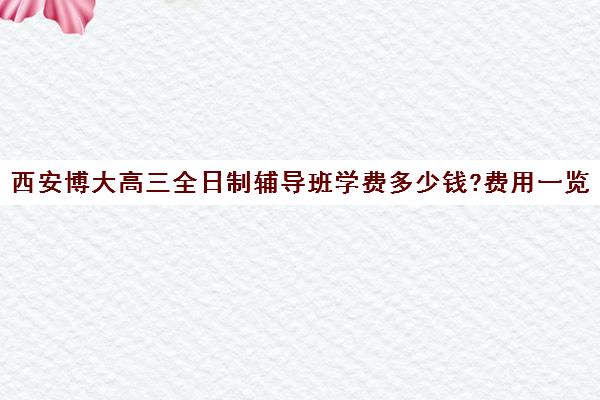 西安博大高三全日制辅导班学费多少钱?费用一览表(初三全日制辅导班招生简章)