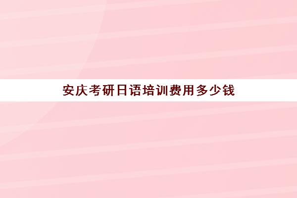 安庆考研日语培训费用多少钱(考研费用报名费)