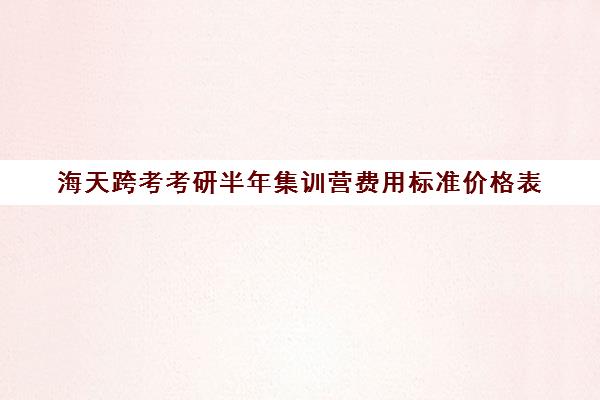 海天跨考考研半年集训营费用标准价格表（考研暑期集训营一般多少钱）