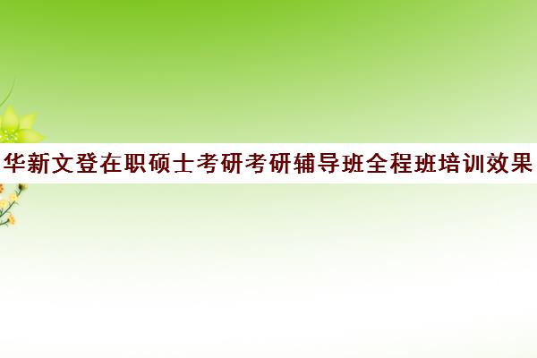 华新文登在职硕士考研考研辅导班全程班培训效果如何？靠谱吗（考在职研究生培训机构哪个好）