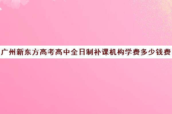 广州新东方高考高中全日制补课机构学费多少钱费用一览表(新东方高考全日制教学怎么样