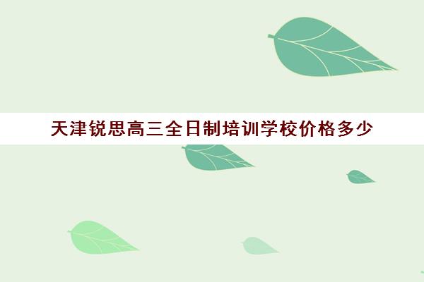 天津锐思高三全日制培训学校价格多少(天津最好的高中培训机构)