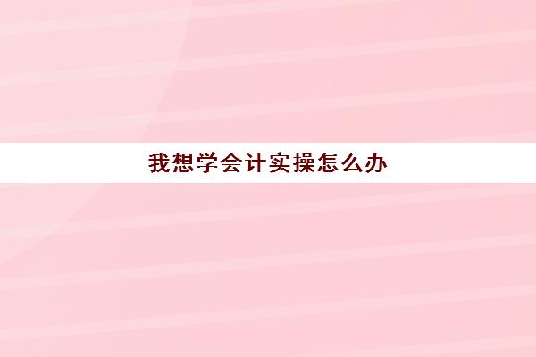 我想学会计实操怎么办(初学者如何学会计)