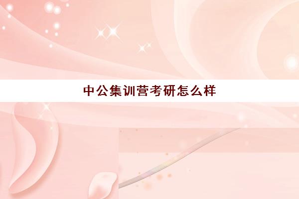 中公集训营考研怎么样(中公教育考公培训班怎么样)