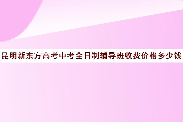 昆明新东方高考中考全日制辅导班收费价格多少钱(昆明新东方培训学校地址在哪里)