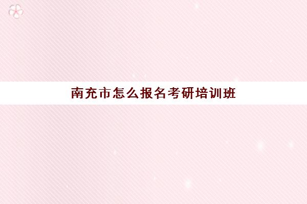 南充市怎么报名考研培训班(南充有哪些研究生考点)