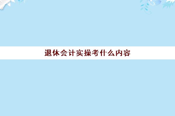 退休会计实操考什么内容(退休会计如何找工作)