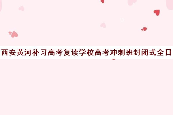 西安黄河补习高考复读学校高考冲刺班封闭式全日制多少钱