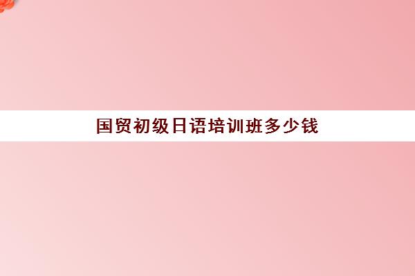 国贸初级日语培训班多少钱(日语班学费一般多少钱)