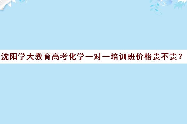 沈阳学大教育高考化学一对一培训班价格贵不贵？多少钱一年(学大教育高考冲刺班怎么样