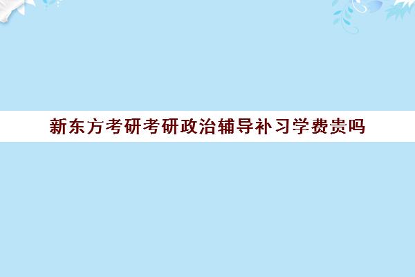 新东方考研考研政治辅导补习学费贵吗