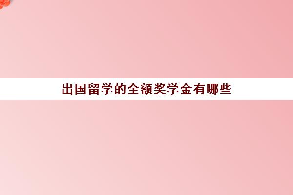 出国留学的全额奖学金有哪些(出国留学国家奖学金)