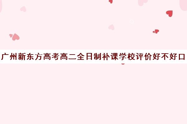 广州新东方高考高二全日制补课学校评价好不好口碑如何(新东方全日制高考班怎么样)