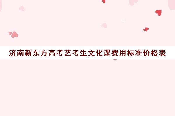 济南新东方高考艺考生文化课费用标准价格表(济南比较好的艺考培训机构)