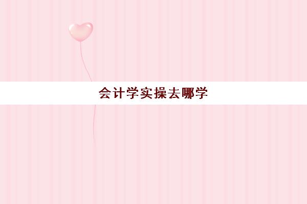 会计学实操去哪学(基础会计主要学什么)