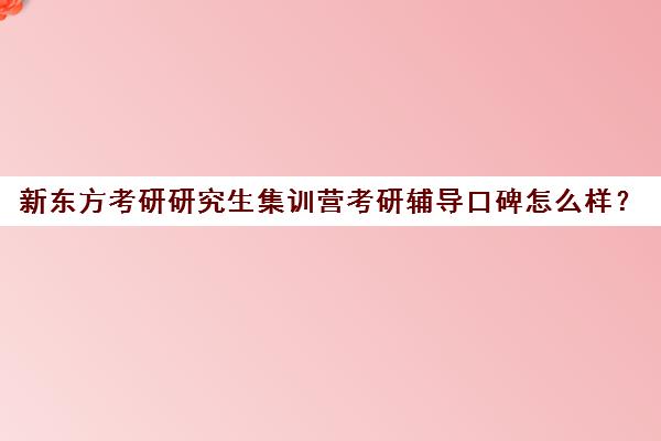 新东方考研研究生集训营考研辅导口碑怎么样？（新东方考研课怎么样）